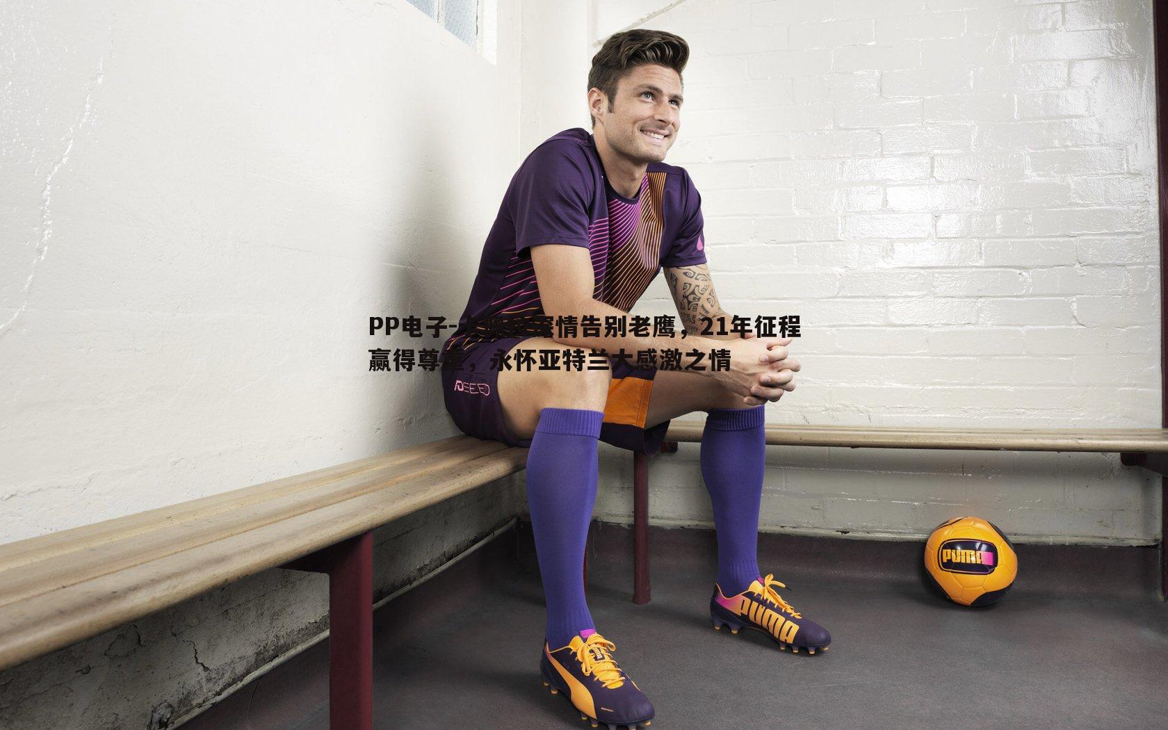 卡佩拉深情告别老鹰,21年征程赢得尊重,永怀亚特兰大感激之情